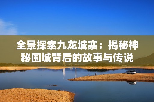 全景探索九龙城寨：揭秘神秘围城背后的故事与传说