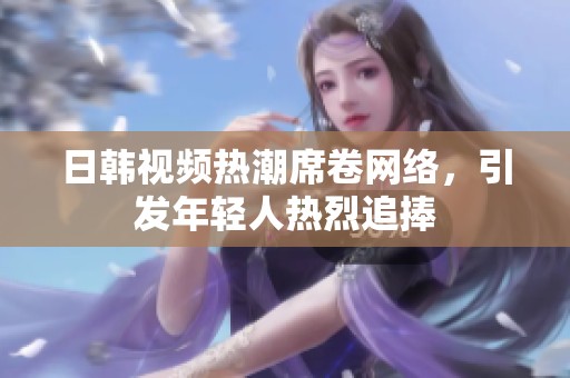 日韩视频热潮席卷网络，引发年轻人热烈追捧