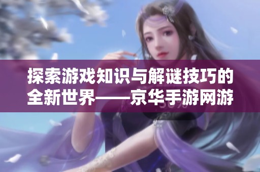 探索游戏知识与解谜技巧的全新世界——京华手游网游戏问答专区