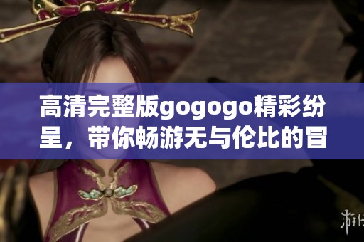 高清完整版gogogo精彩纷呈，带你畅游无与伦比的冒险世界