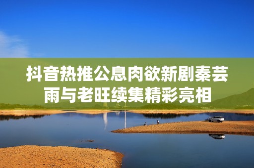 抖音热推公息肉欲新剧秦芸雨与老旺续集精彩亮相