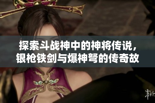 探索斗战神中的神将传说，银枪铁剑与爆神弩的传奇故事