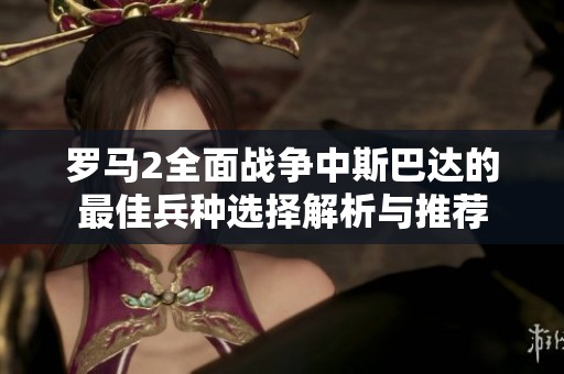 罗马2全面战争中斯巴达的最佳兵种选择解析与推荐