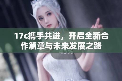 17c携手共进，开启全新合作篇章与未来发展之路