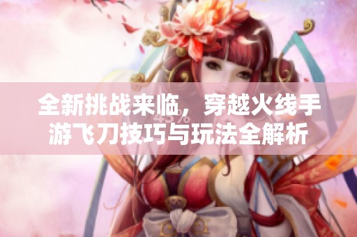 全新挑战来临，穿越火线手游飞刀技巧与玩法全解析