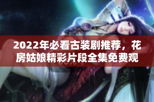 2022年必看古装剧推荐，花房姑娘精彩片段全集免费观看