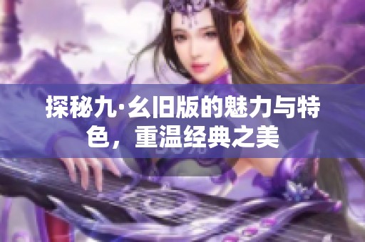 探秘九·幺旧版的魅力与特色，重温经典之美