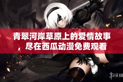 青翠河岸草原上的爱情故事，尽在西瓜动漫免费观看