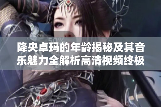降央卓玛的年龄揭秘及其音乐魅力全解析高清视频终极版
