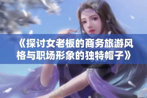 《探讨女老板的商务旅游风格与职场形象的独特帽子》