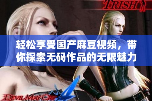 轻松享受国产麻豆视频，带你探索无码作品的无限魅力