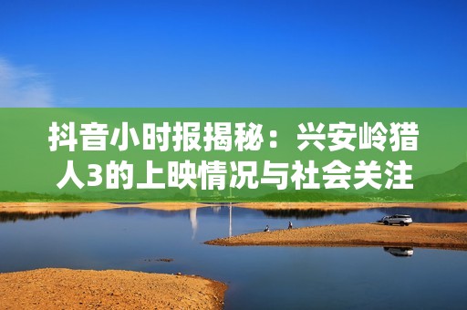 抖音小时报揭秘：兴安岭猎人3的上映情况与社会关注点分析