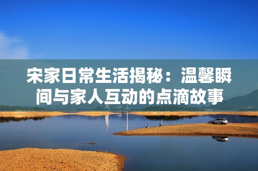 宋家日常生活揭秘：温馨瞬间与家人互动的点滴故事