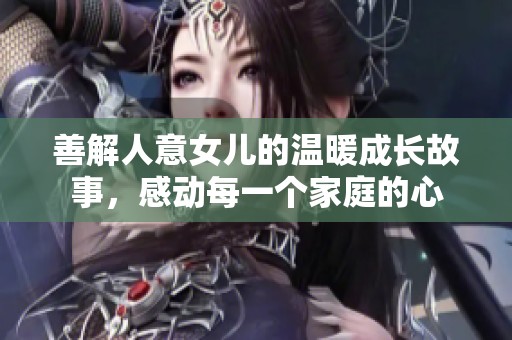 善解人意女儿的温暖成长故事，感动每一个家庭的心
