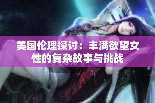 美国伦理探讨：丰满欲望女性的复杂故事与挑战