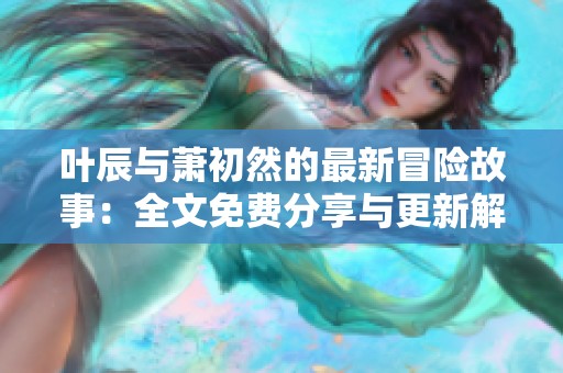 叶辰与萧初然的最新冒险故事：全文免费分享与更新解析