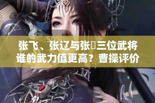 张飞、张辽与张郃三位武将谁的武力值更高？曹操评价揭示真相