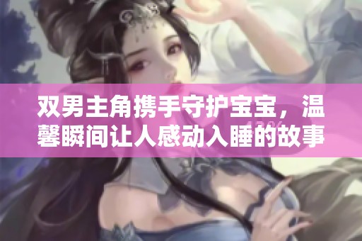 双男主角携手守护宝宝，温馨瞬间让人感动入睡的故事