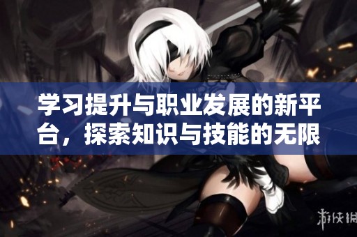 学习提升与职业发展的新平台，探索知识与技能的无限可能