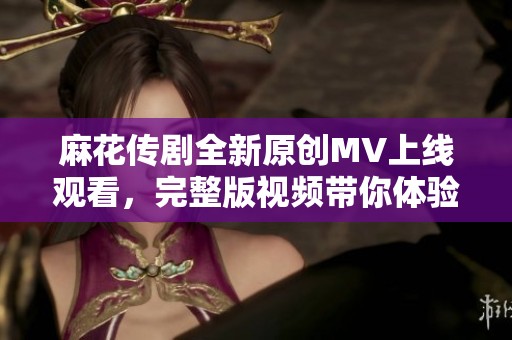 麻花传剧全新原创MV上线观看，完整版视频带你体验精彩故事