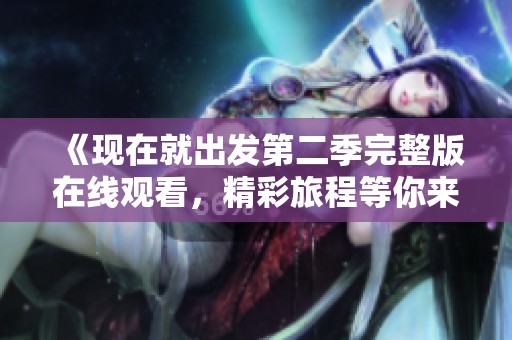 《现在就出发第二季完整版在线观看，精彩旅程等你来探索》