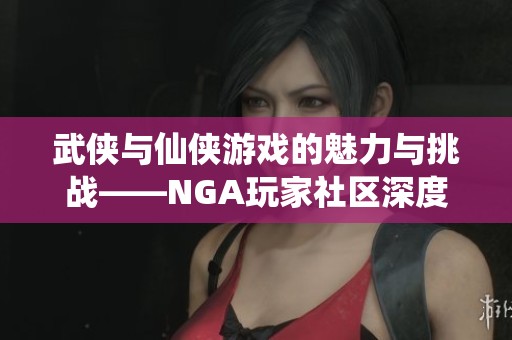 武侠与仙侠游戏的魅力与挑战——NGA玩家社区深度讨论
