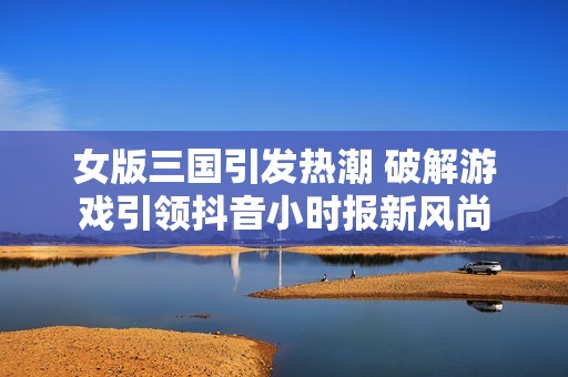 女版三国引发热潮 破解游戏引领抖音小时报新风尚