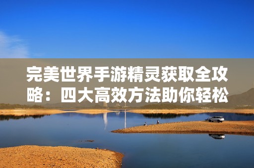 完美世界手游精灵获取全攻略：四大高效方法助你轻松攀登巅峰