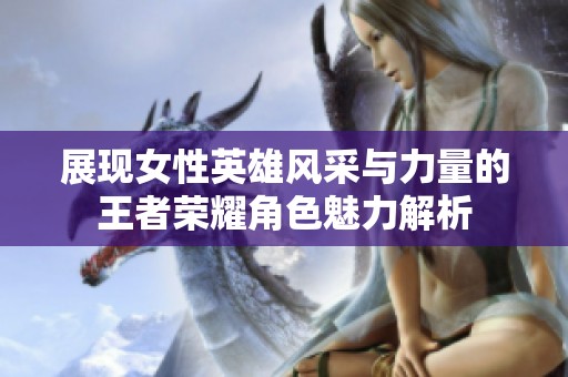 展现女性英雄风采与力量的王者荣耀角色魅力解析