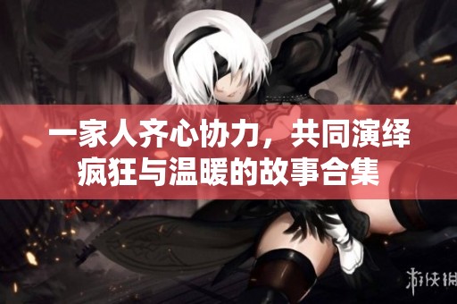 一家人齐心协力，共同演绎疯狂与温暖的故事合集