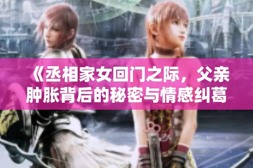 《丞相家女回门之际，父亲肿胀背后的秘密与情感纠葛》