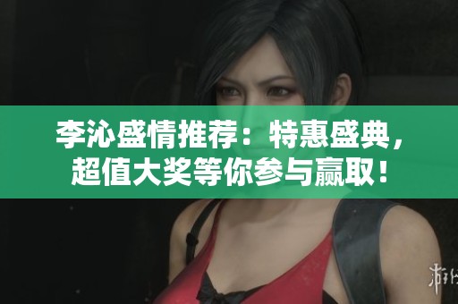 李沁盛情推荐：特惠盛典，超值大奖等你参与赢取！