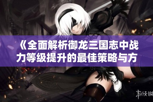 《全面解析御龙三国志中战力等级提升的最佳策略与方法》