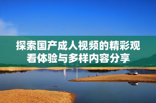 探索国产成人视频的精彩观看体验与多样内容分享