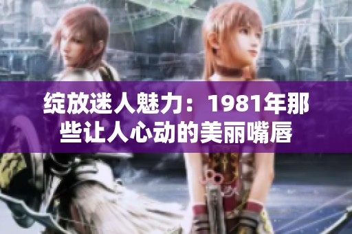 绽放迷人魅力：1981年那些让人心动的美丽嘴唇