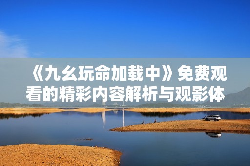 《九幺玩命加载中》免费观看的精彩内容解析与观影体验分享