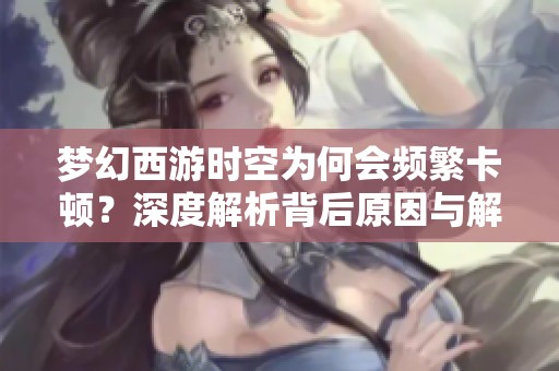 梦幻西游时空为何会频繁卡顿？深度解析背后原因与解决方案