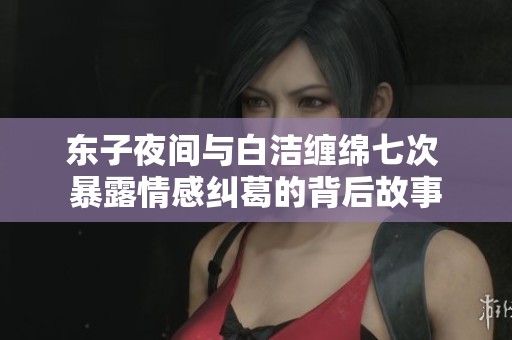 东子夜间与白洁缠绵七次 暴露情感纠葛的背后故事