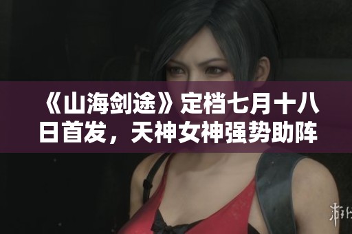 《山海剑途》定档七月十八日首发，天神女神强势助阵体验不一样的冒险之旅