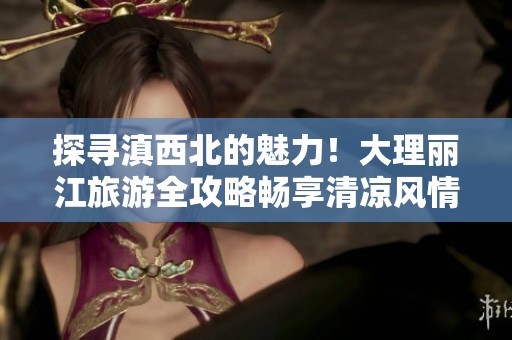 探寻滇西北的魅力！大理丽江旅游全攻略畅享清凉风情与传奇故事