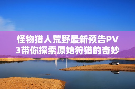怪物猎人荒野最新预告PV3带你探索原始狩猎的奇妙世界