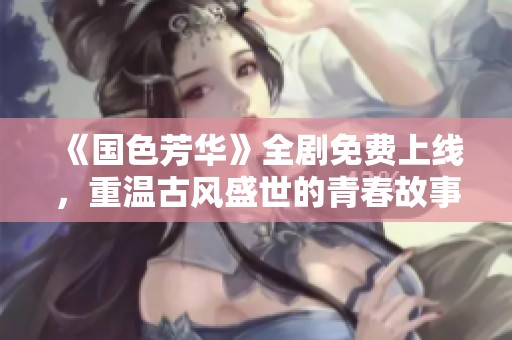 《国色芳华》全剧免费上线，重温古风盛世的青春故事