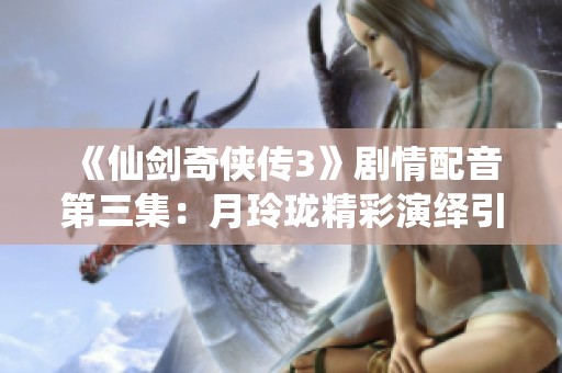 《仙剑奇侠传3》剧情配音第三集：月玲珑精彩演绎引发热潮