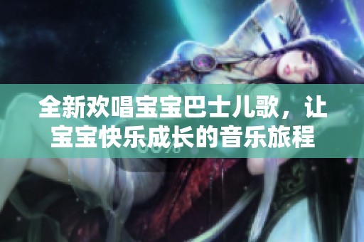 全新欢唱宝宝巴士儿歌，让宝宝快乐成长的音乐旅程