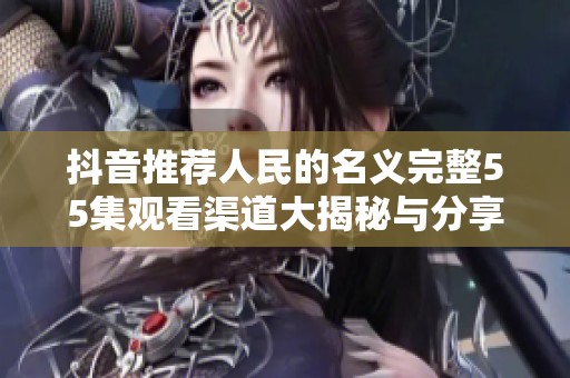 抖音推荐人民的名义完整55集观看渠道大揭秘与分享