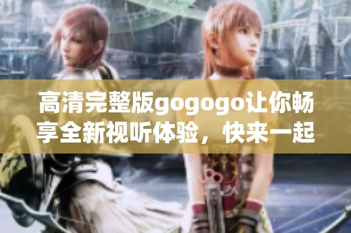 高清完整版gogogo让你畅享全新视听体验，快来一起感受吧