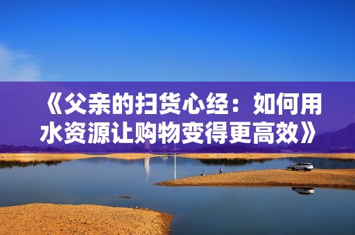 《父亲的扫货心经：如何用水资源让购物变得更高效》