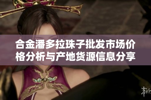 合金潘多拉珠子批发市场价格分析与产地货源信息分享