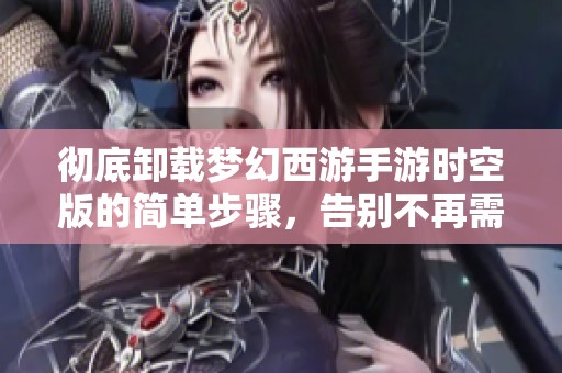 彻底卸载梦幻西游手游时空版的简单步骤，告别不再需要的游戏体验