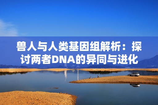 兽人与人类基因组解析：探讨两者DNA的异同与进化关系